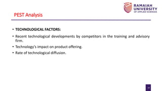 14
PEST Analysis
• TECHNOLOGICAL FACTORS:
• Recent technological developments by competitors in the training and advisory
firm.
• Technology's impact on product offering.
• Rate of technological diffusion.
 