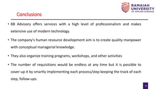 20
Conclusions
• BB Advisory offers services with a high level of professionalism and makes
extensive use of modern technology.
• The company's human resource development aim is to create quality manpower
with conceptual managerial knowledge.
• They also organize training programs, workshops, and other activities
• The number of requisitions would be endless at any time but it is possible to
cover-up it by smartly implementing each process/step keeping the track of each
step, follow-ups.
 