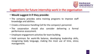 21
Suggestions for future internship work in the organisation
• Would suggest it if they provide:
• The company provides extra training programs to improve staff
knowledge and abilities.
• Create a Grievance Handling Cell for the company's personnel.
• The corporation should also consider delivering a formal
performance assessment.
• Employee engagement activities for team building.
• Hold seminars for work-life balance, developing leadership skills,
recognizing body language, making the most use of time, stress
management.
 