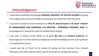 22
Acknowledgement
• I would like to gratefully acknowledge RAMAIAH UNIVERSITY OF APPLIED SCIENCES for giving
me an opportunity to pursue my BBA and allowing me to submit this internship work.
• I also wish to record my sincere thanks to our Prof, Dr. Sharath Kumar K. M, Head - FACULTY
OF MANAGEMENT AND COMMERCE and DIRECTOR – SPONSORED RESEARCH, RUAS for
encouragement in writing this report & completing this project.
• I also wish to express sincere thanks to my guide Ms Usha J C, Assistant professor, for
encouraging me to do this work by providing her valuable knowledge and her active guidance
in completing this project.
• I would also like to thank all the people for giving me their precious time, relevant
information and advice without which I would not be able to complete the project.
 