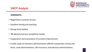 7
SWOT Analysis
STRENGHTS:-
• Magnificent customer service.
• Excellent traning and coaching.
• Strong client loyality.
• BB advisory has less competition locally.
• Cooperation and a procedure of constant improvement.
• A wide scope of monetary administrations offered incorporates money and
items, Land administrations, Life Insurance, and Advisory administrations.
 
