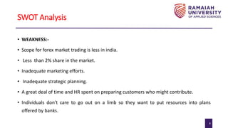 8
SWOT Analysis
• WEAKNESS:-
• Scope for forex market trading is less in india.
• Less than 2% share in the market.
• Inadequate marketing efforts.
• Inadequate strategic planning.
• A great deal of time and HR spent on preparing customers who might contribute.
• Individuals don't care to go out on a limb so they want to put resources into plans
offered by banks.
 