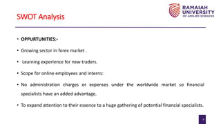 9
SWOT Analysis
• OPPURTUNITIES:-
• Growing sector in forex market .
• Learning experience for new traders.
• Scope for online employees and interns:
• No administration charges or expenses under the worldwide market so financial
specialists have an added advantage.
• To expand attention to their essence to a huge gathering of potential financial specialists.
 