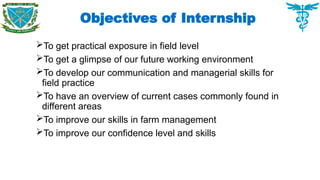 Objectives of Internship
To get practical exposure in field level
To get a glimpse of our future working environment
To develop our communication and managerial skills for
field practice
To have an overview of current cases commonly found in
different areas
To improve our skills in farm management
To improve our confidence level and skills
 