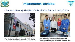 Placement Details
Central Veterinary Hospital (CVH), 48 Kazi Alauddin road, Dhaka.
Fig. Central Veterinary Hospital (CVH), Dhaka. Fig. I am with my field instructor Dr. Md.
Humayun Kabir (VO) and intern mate in CVH.
 