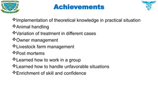 Achievements
Implementation of theoretical knowledge in practical situation
Animal handling
Variation of treatment in different cases
Owner management
Livestock farm management
Post mortems
Learned how to work in a group
Learned how to handle unfavorable situations
Enrichment of skill and confidence
 