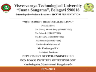 Internship /Professional Practice – 18CVI85 PRESENTATION
“MULTI STOREY RESIDENTIAL BUILDING”
Presented by:
Mr. Neeraj Akarsh Setty (1DB19CV013)
Mr. Suhas L (1DB19CV016)
Mr. Pavan G M (1DB19CV012)
Mr. Daniyal (1DB18CV018)
Under the Guidance of
Mr. Kushnappa B K
Assistant Professor
DEPARTMENT OF CIVIL ENGINEERING
DON BOSCO INSTITUTE OF TECHNOLOGY
Kumbalagodu, Mysore road, Bengaluru-74
1
Visvesvaraya Technological University
“Jnana Sangama”, Belagavi 590018
2022-2023
 