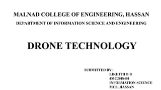 DRONE TECHNOLOGY
SUBMITTED BY :
LIKHITH B B
4MC20IS401
INFORMATION SCIENCE
MCE ,HASSAN
MALNAD COLLEGE OF ENGINEERING, HASSAN
DEPARTMENT OF INFORMATION SCIENCE AND ENGINEERING
 
