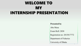 WELCOME TO
MY
INTERNSHIP PRESENTATION
Presented by
Abu Musa
Exam Roll: 2030
Registration no: 2015817772
Department of Fisheries
University of Dhaka
1
 