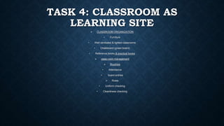 TASK 4: CLASSROOM AS
LEARNING SITE
 CLASSROOM ORGANIZATION
• Furniture
• Well ventilated & lighted classrooms
• Chalkboard (green board)
• Reference books & practical books
 class room management
 Routines
• Attendance
• board entries
 Rules
• Uniform checking
• Cleanliness checking
 