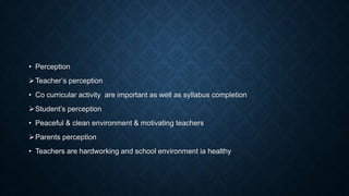 • Perception
Teacher’s perception
• Co curricular activity are important as well as syllabus completion
Student’s perception
• Peaceful & clean environment & motivating teachers
Parents perception
• Teachers are hardworking and school environment ia healthy
 