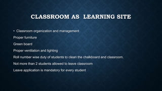 CLASSROOM AS LEARNING SITE
• Classroom organization and management
Proper furniture
Green board
Proper ventilation and lighting
Roll number wise duty of students to clean the chalkboard and classroom.
Not more than 2 students allowed to leave classroom
Leave application is mandatory for every student
 