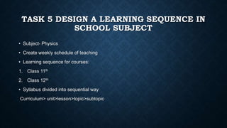 TASK 5 DESIGN A LEARNING SEQUENCE IN
SCHOOL SUBJECT
• Subject- Physics
• Create weekly schedule of teaching
• Learning sequence for courses:
1. Class 11th
2. Class 12th
• Syllabus divided into sequential way
Curriculum> unit>lesson>topic>subtopic
 