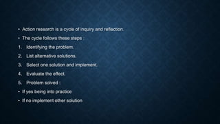 • Action research is a cycle of inquiry and reflection.
• The cycle follows these steps :
1. Identifying the problem.
2. List alternative solutions.
3. Select one solution and implement.
4. Evaluate the effect.
5. Problem solved :
• If yes being into practice
• If no implement other solution
 