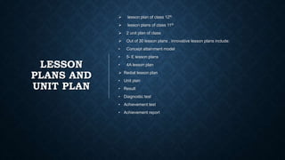 LESSON
PLANS AND
UNIT PLAN
 lesson plan of class 12th
 lesson plans of class 11th
 2 unit plan of class
 Out of 30 lesson plans , innovative lesson plans include:
• Concept attainment model
• 5- E lesson plans
• 4A lesson plan
 Redial lesson plan
• Unit plan
• Result
• Diagnostic test
• Achievement test
• Achievement report
 