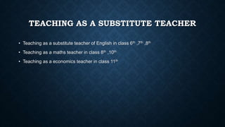 TEACHING AS A SUBSTITUTE TEACHER
• Teaching as a substitute teacher of English in class 6th ,7th ,8th
• Teaching as a maths teacher in class 8th ,10th
• Teaching as a economics teacher in class 11th
 