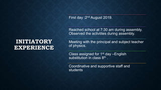 INITIATORY
EXPERIENCE
First day :2nd August 2019.
Reached school at 7:30 am during assembly.
Observed the activtites during assembly.
Meeting with the principal and subject teacher
of physics.
Class assigned for 1st day –English
substitution in class 8th .
Coordinative and supportive staff and
students
 
