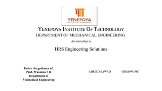 An internship in
HRS Engineering Solutions
YENEPOYA INSTITUTE OF TECHNOLOGY
DEPARTMENT OF MECHANICAL ENGINEERING
Under the guidance of:
Prof. Prasanna S R
Department of
Mechanical Engineering
AHMED SAWAD 4DM19ME011
 