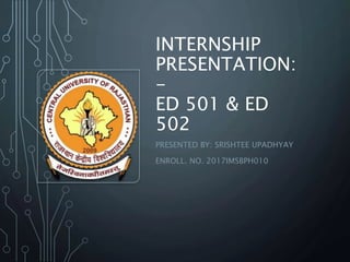 INTERNSHIP
PRESENTATION:
-
ED 501 & ED
502
PRESENTED BY: SRISHTEE UPADHYAY
ENROLL. NO. 2017IMSBPH010
 