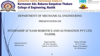 DEPARTMENT OF MECHANICAL ENGINEERING
PRESENTATION ON
INTERNSHIP AT NASH ROBOTICS AND AUTOMATION PVT LTD.
NASHIK
PRESENTED BY :
Rahul.K.Gore
Name of Guide:
Dr. S. P. Awate
Name of Examiner:
Dr. S.B.Sonawne
Supervised By:
Mr. Nitin Tupsakhre
(Quality Control Head )
1
 