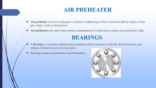 AIR PREHEATER
 Air preheater are heat exchanger to preheat or airheating of the combustion air by means of flue
gas, steam, water or thermal oil.
 Air preheaters are used when exhaust temperatures of combustion systems are particularly high.
BEARINGS
 A bearing is a machine element that constrains relative motion to only the desired motion, and
reduces friction between moving parts.
 Bearings requires maintenance and lubrication.
 