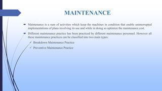 MAINTENANCE
 Maintenance is a sum of activities which keep the machines in condition that enable uninterrupted
implementations of plans involving its use and while in doing so optimize the maintenance cost.
 Different maintenance practice has been practiced by different maintenance personnel. However all
these maintenance practices can be classified into two main types:
 Breakdown Maintenance Practice
 Preventive Maintenance Practice
 