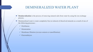 DEMINERALIZED WATER PLANT
 Demineralization is the process of removing mineral salts from water by using the ion exchange
process.
 Demineralised water is water completely free (or almost) of dissolved minerals as a result of one of
the following processes :
 Distillation
 Deionization
 Membrane filtration (reverse osmosis or nanofiltration)
 Electrodialysis
 
