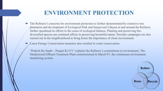 ENVIRONMENT PROTECTION
 The Refinery’s concerns for environment protection is further demonstrated by extensive tree
plantation and development of Ecological Park and Sanjeevani Udayan in and around the Refinery
further spearhead its efforts to the cause of ecological balance. Planting and preserving bio-
diversified species are continual efforts in preserving bountiful nature. Periodic campaigns are also
carried out in the neighbourhood to bring home the importance of clean environment.
 Latest Energy Conservation measures also resulted in water conservation.
“Prakriti Ke Saath – Pragati Ki O’r” explains the Refinery’s commitment to environment. The
Modernized Effluent Treatment Plant commissioned in March’07, the continuous environment
monitoring system.
 