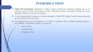 INTRODUCTION
 Indian Oil Corporation (IndianOil) is India’s Largest Commercial Enterprise. Standing true to its
corporate vision of being ‘The Energy of India’, IndianOil has been successfully meeting the energy
demands of India for more than five decades.
 It is the leading Indian Corporate in Fortune’s prestigious ‘Global 500’ listing of world’s largest corporates
at 161st position for the year 2016.
 The IndianOil Group owns and operates 11 of India's 23 refineries with a combined refining capacity of
80.7 MMTPA. The refineries of IOCL in Assam are:
1. Digboi refinery
2. Guwahati refinery
3. Bongaigaon refinery
 