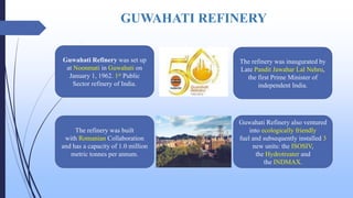 GUWAHATI REFINERY
Guwahati Refinery was set up
at Noonmati in Guwahati on
January 1, 1962. 1st Public
Sector refinery of India.
The refinery was inaugurated by
Late Pandit Jawahar Lal Nehru,
the first Prime Minister of
independent India.
The refinery was built
with Romanian Collaboration
and has a capacity of 1.0 million
metric tonnes per annum.
Guwahati Refinery also ventured
into ecologically friendly
fuel and subsequently installed 3
new units: the ISOSIV,
the Hydrotreater and
the INDMAX.
 