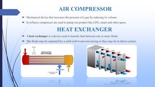 AIR COMPRESSOR
 Mechanical device that increases the pressure of a gas by reducing its volume.
 In refinery compressor are used to pump out product like LPG, steam and other gases.
HEAT EXCHANGER
 A heat exchanger is a device used to transfer heat between one or more fluids.
 The fluids may be separated by a solid wall to prevent mixing or they may be in direct contact.
 