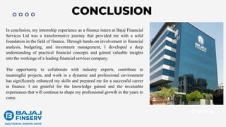 CONCLUSION
In conclusion, my internship experience as a finance intern at Bajaj Financial
Services Ltd was a transformative journey that provided me with a solid
foundation in the field of finance. Through hands-on involvement in financial
analysis, budgeting, and investment management, I developed a deep
understanding of practical financial concepts and gained valuable insights
into the workings of a leading financial services company.
The opportunity to collaborate with industry experts, contribute to
meaningful projects, and work in a dynamic and professional environment
has significantly enhanced my skills and prepared me for a successful career
in finance. I am grateful for the knowledge gained and the invaluable
experiences that will continue to shape my professional growth in the years to
come.
 