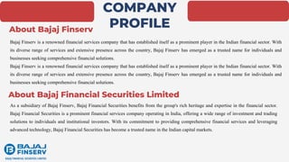 COMPANY
PROFILE
Bajaj Finserv is a renowned financial services company that has established itself as a prominent player in the Indian financial sector. With
its diverse range of services and extensive presence across the country, Bajaj Finserv has emerged as a trusted name for individuals and
businesses seeking comprehensive financial solutions.
Bajaj Finserv is a renowned financial services company that has established itself as a prominent player in the Indian financial sector. With
its diverse range of services and extensive presence across the country, Bajaj Finserv has emerged as a trusted name for individuals and
businesses seeking comprehensive financial solutions.
As a subsidiary of Bajaj Finserv, Bajaj Financial Securities benefits from the group's rich heritage and expertise in the financial sector.
Bajaj Financial Securities is a prominent financial services company operating in India, offering a wide range of investment and trading
solutions to individuals and institutional investors. With its commitment to providing comprehensive financial services and leveraging
advanced technology, Bajaj Financial Securities has become a trusted name in the Indian capital markets.
About Bajaj Finserv
About Bajaj Financial Securities Limited
 