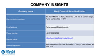 Company Name Bajaj Financial Securities Limited
Communication Address
1st Floor,Mantri IT Park, Tower B, Unit No 9, Viman Nagar,
Pune, Maharashtra 411014
Email address Rahul.agarwal@bajajfinserv.in
Phone Number +91 91639 32528
Website Name
https://www.bajajfinservsecurities.in/
Area of Operations
Main Operations in Pune Primarily – Though have offices all
over India
COMPANY INSIGHTS
 