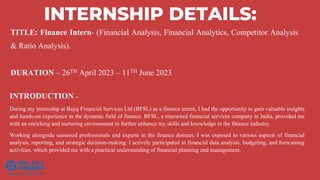 TITLE: Finance Intern- (Financial Analysis, Financial Analytics, Competitor Analysis
& Ratio Analysis).
DURATION – 26TH April 2023 – 11TH June 2023
INTERNSHIP DETAILS:
INTRODUCTION –
During my internship at Bajaj Financial Services Ltd (BFSL) as a finance intern, I had the opportunity to gain valuable insights
and hands-on experience in the dynamic field of finance. BFSL, a renowned financial services company in India, provided me
with an enriching and nurturing environment to further enhance my skills and knowledge in the finance industry.
Working alongside seasoned professionals and experts in the finance domain, I was exposed to various aspects of financial
analysis, reporting, and strategic decision-making. I actively participated in financial data analysis, budgeting, and forecasting
activities, which provided me with a practical understanding of financial planning and management.
 