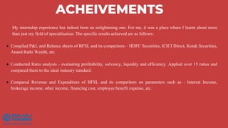 ACHEIVEMENTS
My internship experience has indeed been an enlightening one. For me, it was a place where I learnt about more
than just my field of specialisation. The specific results achieved are as follows:
 Compiled P&L and Balance sheets of BFSL and its competitors – HDFC Securities, ICICI Direct, Kotak Securities,
Anand Rathi Wealth, etc.
 Conducted Ratio analysis - evaluating profitability, solvency, liquidity and efficiency. Applied over 15 ratios and
compared them to the ideal industry standard.
 Compared Revenue and Expenditure of BFSL and its competitors on parameters such as - Interest Income,
brokerage income, other income, financing cost, employee benefit expense, etc.
 