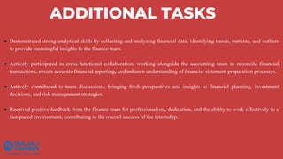 ADDITIONAL TASKS
 Demonstrated strong analytical skills by collecting and analyzing financial data, identifying trends, patterns, and outliers
to provide meaningful insights to the finance team.
 Actively participated in cross-functional collaboration, working alongside the accounting team to reconcile financial
transactions, ensure accurate financial reporting, and enhance understanding of financial statement preparation processes.
 Actively contributed to team discussions, bringing fresh perspectives and insights to financial planning, investment
decisions, and risk management strategies.
 Received positive feedback from the finance team for professionalism, dedication, and the ability to work effectively in a
fast-paced environment, contributing to the overall success of the internship.
 