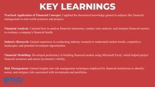 KEY LEARNINGS
Practical Application of Financial Concepts: I applied the theoretical knowledge gained in subjects like financial
management to real-world scenarios and projects.
Financial Analysis: I learned how to analyse financial statements, conduct ratio analysis, and interpret financial metrics
to evaluate a company's financial health.
Industry Research: Gained experience in conducting industry research to understand market trends, competitive
landscapes, and potential investment opportunities.
Financial Modelling: Developed proficiency in building financial models using Microsoft Excel, which helped project
financial scenarios and assess investment viability.
Risk Management: Gained insights into risk management techniques employed by financial institutions to identify,
assess, and mitigate risks associated with investments and portfolios.
 