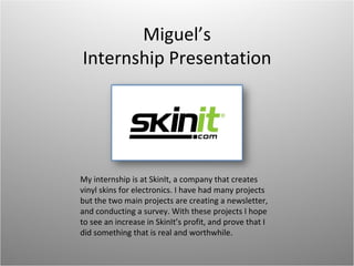 Miguel’s Internship Presentation My internship is at SkinIt, a company that creates vinyl skins for electronics. I have had many projects but the two main projects are creating a newsletter, and conducting a survey. With these projects I hope to see an increase in SkinIt’s profit, and prove that I did something that is real and worthwhile. 
