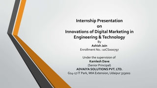 Internship Presentation 
on 
Innovations of Digital Marketing in 
Engineering & Technology 
By 
Ashish Jain 
Enrollment No.: 10CS000797 
Under the supervision of 
Kamlesh Dave 
(Senior Principal) 
ADVAIYA SOLUTIONS PVT. LTD. 
G14-17 IT Park, MIA Extension, Udaipur 313002 
 