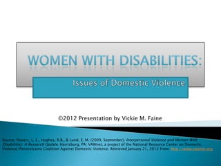 ©2012 Presentation by Vickie M. Faine


Source: Powers, L. E., Hughes, R.B., & Lund, E. M. (2009, September). Interpersonal Violence and Women With
Disabilities: A Research Update. Harrisburg, PA: VAWnet, a project of the National Resource Center on Domestic
Violence/Pennsylvania Coalition Against Domestic Violence. Retrieved January 21, 2012 from: http://www.vawnet.org
 