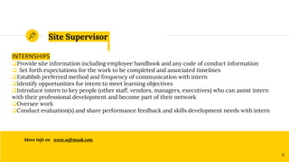 Site Supervisor
INTERNSHIPS
Provide site information including employee handbook and any code of conduct information
 Set forth expectations for the work to be completed and associated timelines
Establish preferred method and frequency of communication with intern
Identify opportunities for intern to meet learning objectives
Introduce intern to key people (other staff, vendors, managers, executives) who can assist intern
with their professional development and become part of their network
Oversee work
Conduct evaluation(s) and share performance feedback and skills development needs with intern
More info on www.softmusk.com
11
 
