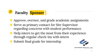 Faculty Sponser
◉ Approve, oversee, and grade academic assignments
◉ Serve as primary contact for Site Supervisor
regarding concerns with student performance.
◉ Help intern to get the most from their experience
through regular check-ins with intern
◉ Submit final grade for internship
12
 