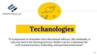 Techanologies
“It is important to remember that educational software, like textbooks, is
only one tool in the learning process. Neither can be a substitute for
well-trained teachers, leadership, and parental involvement”
13
 