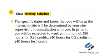 Class Meeting Schedule
◉ The specific dates and times that you will be at the
internship site will be determined by your site
supervisor, in consultation with you. In general,
you will be expected to work a minimum of: 180
hours for 0.25 credits, 240 hours for 0.5 credits or
240 hours for 1 credit
9
 