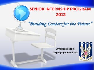 SENIOR INTERNSHIP PROGRAM
            2012
“Building Leaders for the Future”



                American School
             Tegucigalpa, Honduras
 