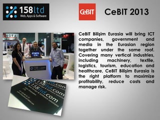CeBIT Bilişim Eurasia will bring ICT
companies, government and
media in the Eurasian region
together under the same roof.
Covering many vertical industries,
including machinery, textile,
logistics, tourism, education and
healthcare, CeBIT Bilişim Eurasia is
the right platform to maximize
profitability, reduce costs and
manage risk.
CeBIT 2013
 