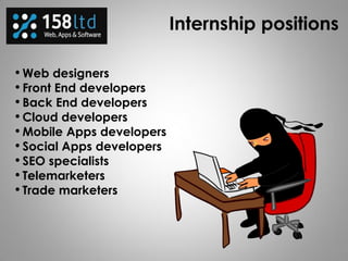 Internship positions
• Web designers
• Front End developers
• Back End developers
• Cloud developers
• Mobile Apps developers
• Social Apps developers
• SEO specialists
• Telemarketers
• Trade marketers
 