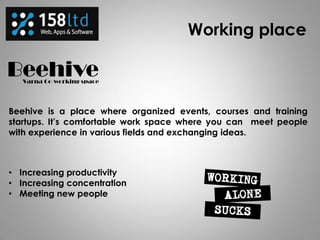 Working place
Beehive is a place where organized events, courses and training
startups. It’s comfortable work space where you can meet people
with experience in various fields and exchanging ideas.
• Increasing productivity
• Increasing concentration
• Meeting new people
 