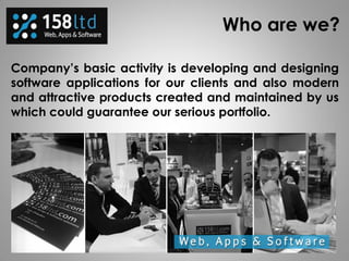 Who are we?
Company’s basic activity is developing and designing
software applications for our clients and also modern
and attractive products created and maintained by us
which could guarantee our serious portfolio.
 